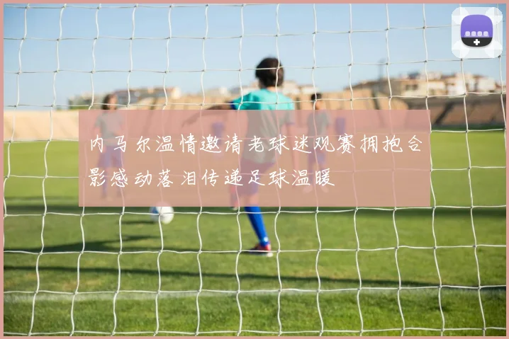 内马尔温情邀请老球迷观赛拥抱合影感动落泪传递足球温暖