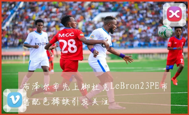 布泽尔率先上脚杜克LeBron23PE市售配色稀缺引发关注