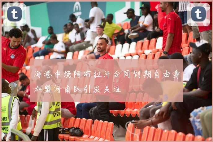 海港中场阿布拉汗合同到期自由身加盟河南队引发关注