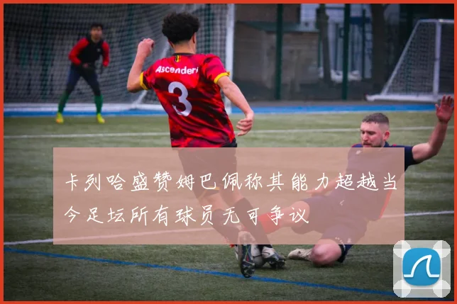 卡列哈盛赞姆巴佩称其能力超越当今足坛所有球员无可争议