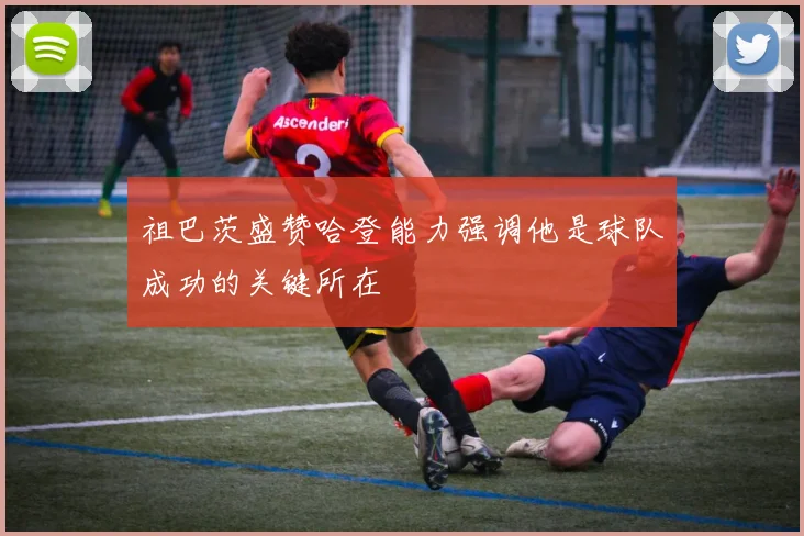 祖巴茨盛赞哈登能力强调他是球队成功的关键所在