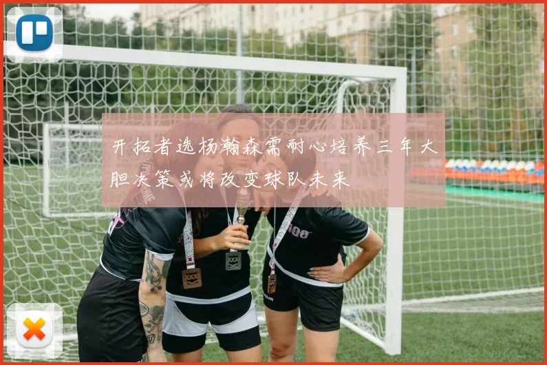 开拓者选杨瀚森需耐心培养三年大胆决策或将改变球队未来
