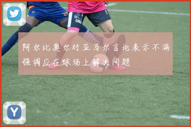 阿尔比奥尔对亚马尔言论表示不满强调应在球场上解决问题