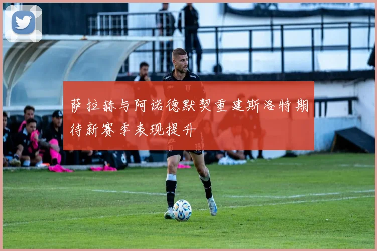 萨拉赫与阿诺德默契重建斯洛特期待新赛季表现提升