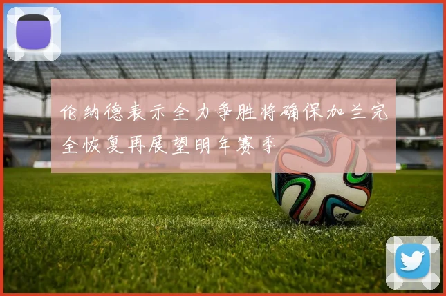 伦纳德表示全力争胜将确保加兰完全恢复再展望明年赛季