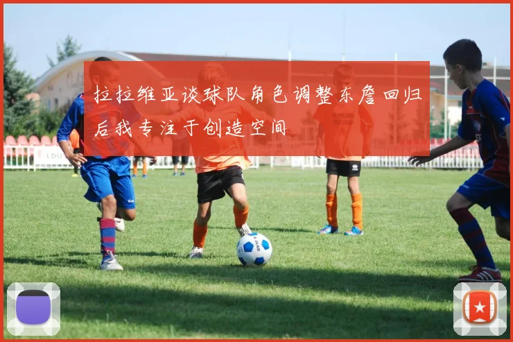 拉拉维亚谈球队角色调整东詹回归后我专注于创造空间