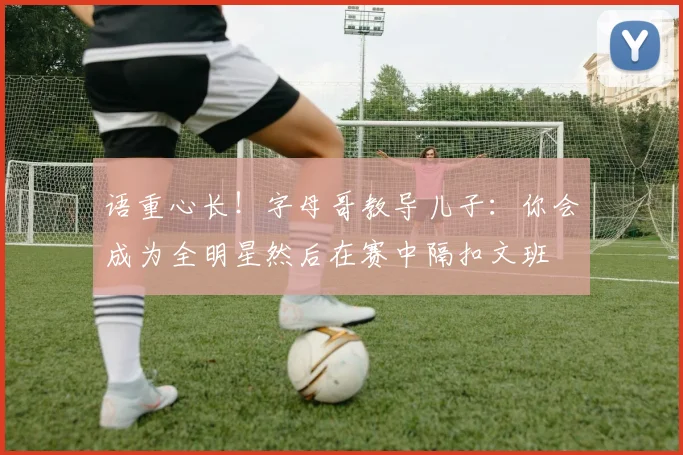 语重心长！字母哥教导儿子：你会成为全明星然后在赛中隔扣文班