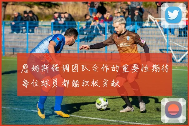 詹姆斯强调团队合作的重要性期待每位球员都能积极贡献