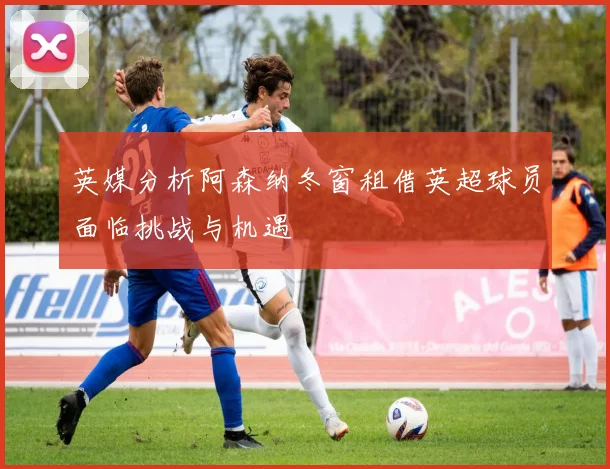 英媒分析阿森纳冬窗租借英超球员面临挑战与机遇