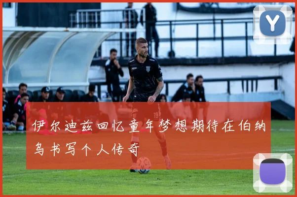 伊尔迪兹回忆童年梦想期待在伯纳乌书写个人传奇