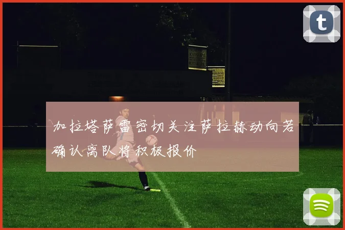 加拉塔萨雷密切关注萨拉赫动向若确认离队将积极报价
