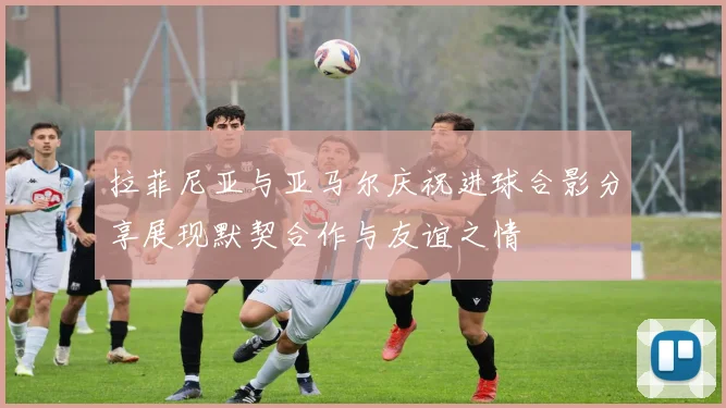 拉菲尼亚与亚马尔庆祝进球合影分享展现默契合作与友谊之情