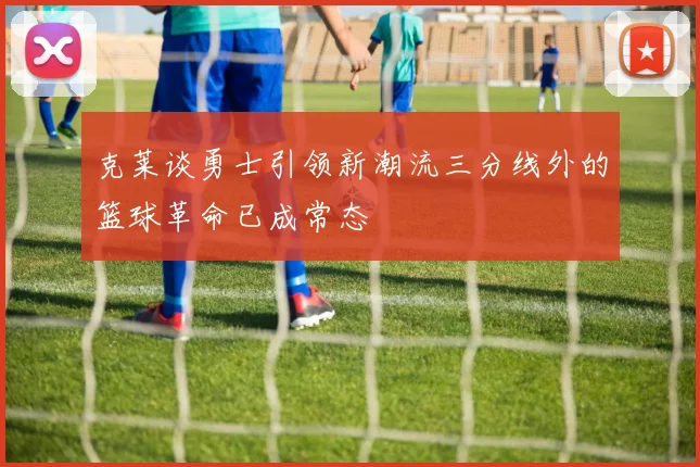 克莱谈勇士引领新潮流三分线外的篮球革命已成常态