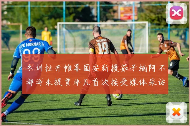 冬训拉开帷幕国安新援茹子楠阿不都海米提贾非凡首次接受媒体采访分享心声