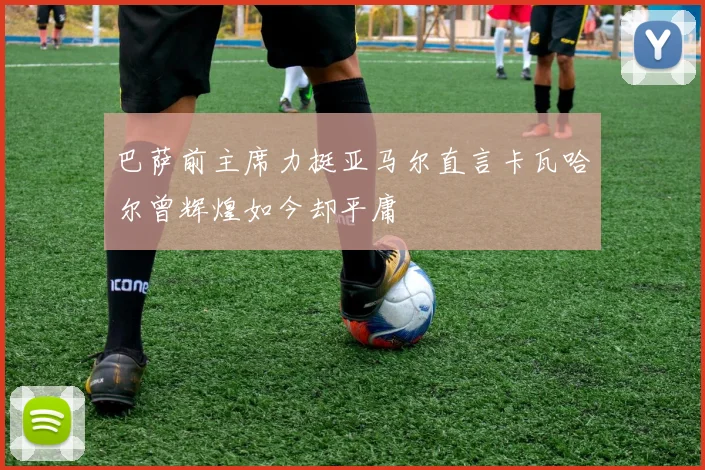巴萨前主席力挺亚马尔直言卡瓦哈尔曾辉煌如今却平庸