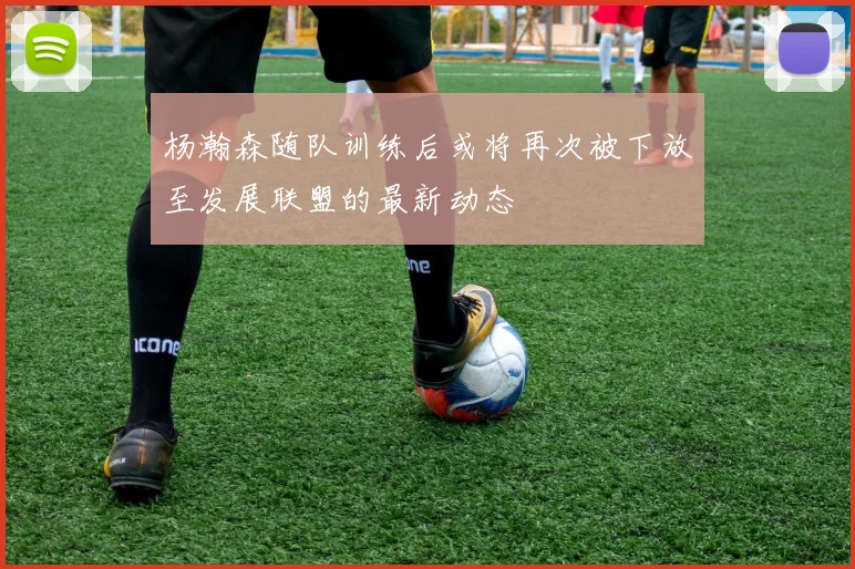 杨瀚森随队训练后或将再次被下放至发展联盟的最新动态