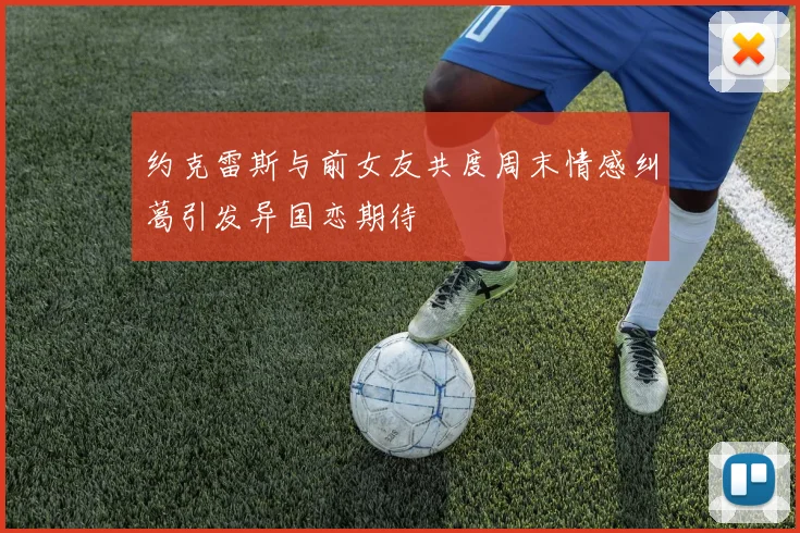 约克雷斯与前女友共度周末情感纠葛引发异国恋期待