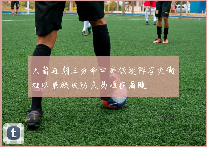火箭近期三分命中率低迷阵容失衡难以兼顾攻防交易迫在眉睫