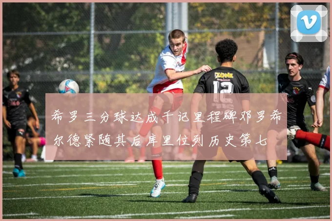 希罗三分球达成千记里程碑邓罗希尔德紧随其后库里位列历史第七