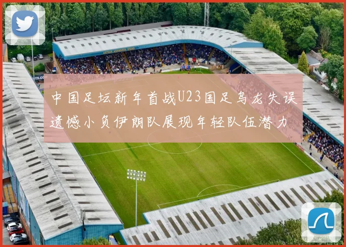 中国足坛新年首战U23国足乌龙失误遗憾小负伊朗队展现年轻队伍潜力