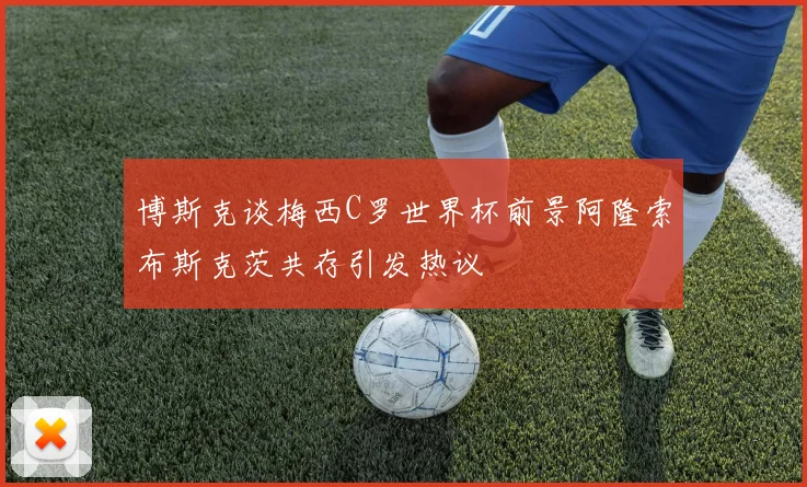 博斯克谈梅西C罗世界杯前景阿隆索布斯克茨共存引发热议