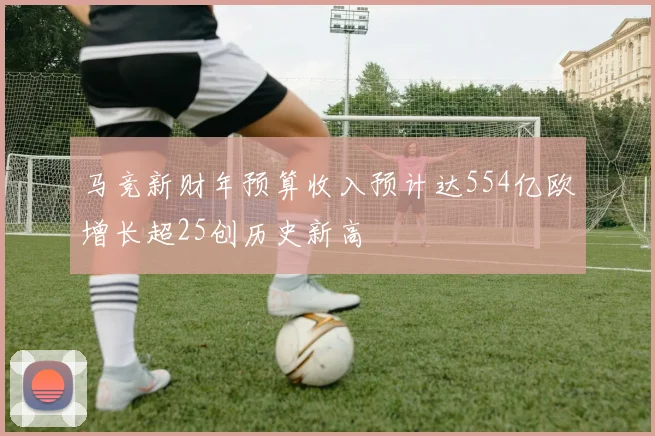 马竞新财年预算收入预计达554亿欧增长超25创历史新高