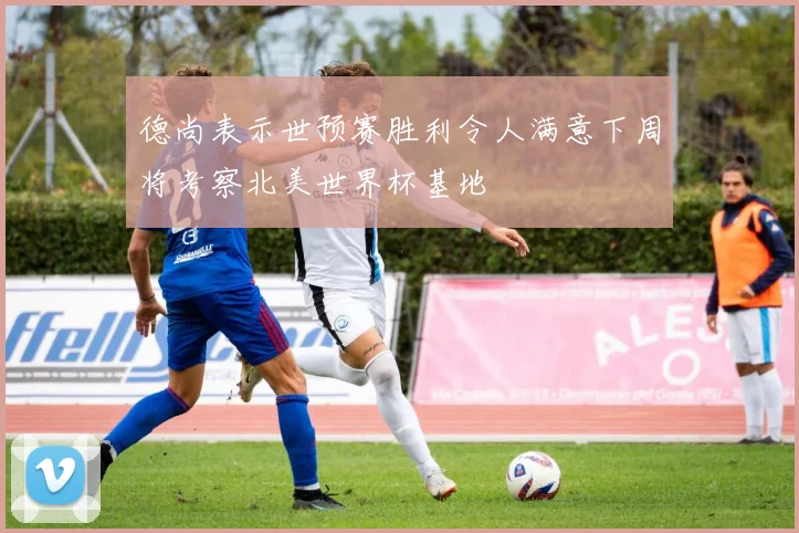 德尚表示世预赛胜利令人满意下周将考察北美世界杯基地