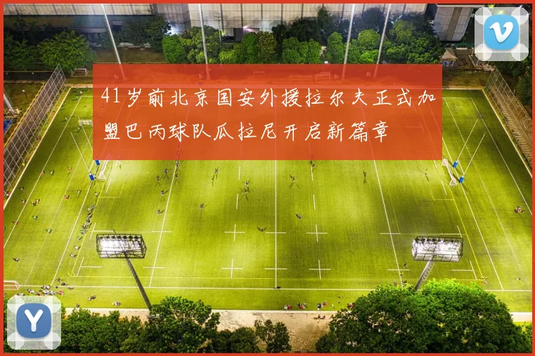 41岁前北京国安外援拉尔夫正式加盟巴丙球队瓜拉尼开启新篇章