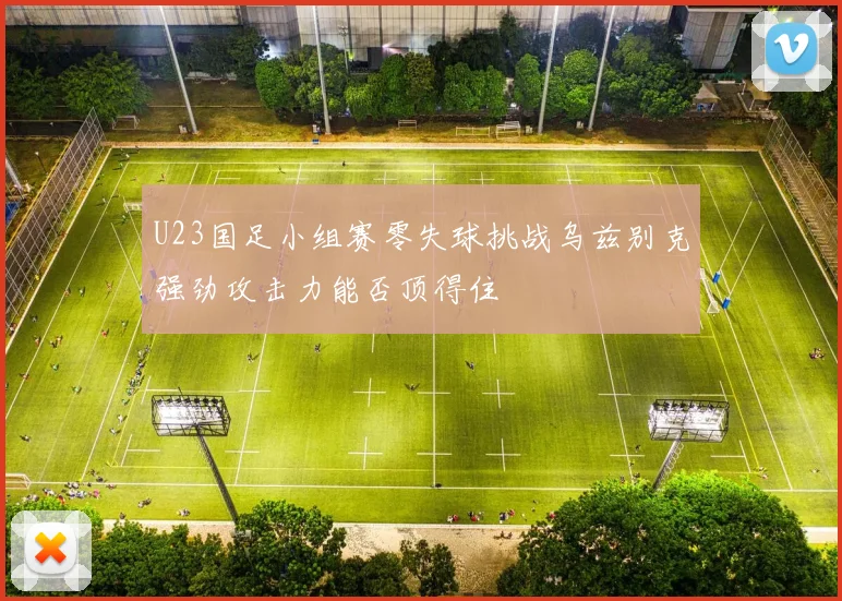 U23国足小组赛零失球挑战乌兹别克强劲攻击力能否顶得住