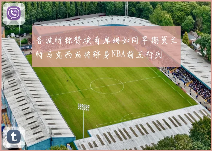 香波特称赞埃奇库姆如同早期莫兰特马克西或将跻身NBA前五行列