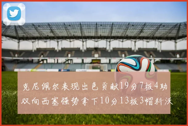 克尼佩尔表现出色贡献19分7板4助双向西塞强势拿下10分13板3帽科沃德也有17分2帽的精彩表现