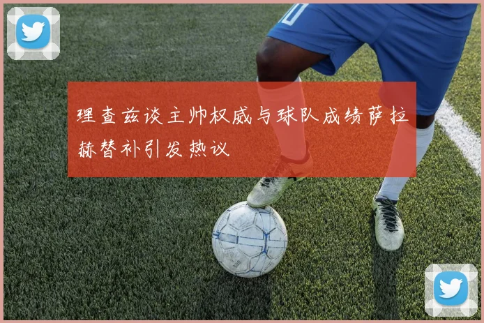 理查兹谈主帅权威与球队成绩萨拉赫替补引发热议