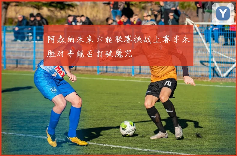 阿森纳未来六轮联赛挑战上赛季未胜对手能否打破魔咒