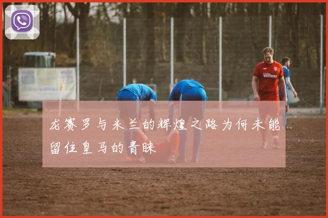 龙赛罗与米兰的辉煌之路为何未能留住皇马的青睐