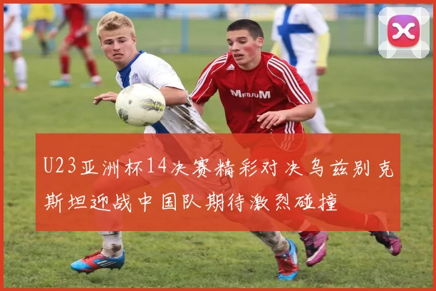 U23亚洲杯14决赛精彩对决乌兹别克斯坦迎战中国队期待激烈碰撞