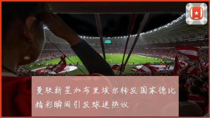 曼联新星加布里埃尔转发国家德比精彩瞬间引发球迷热议