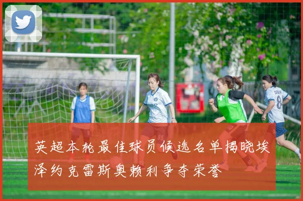 英超本轮最佳球员候选名单揭晓埃泽约克雷斯奥赖利争夺荣誉