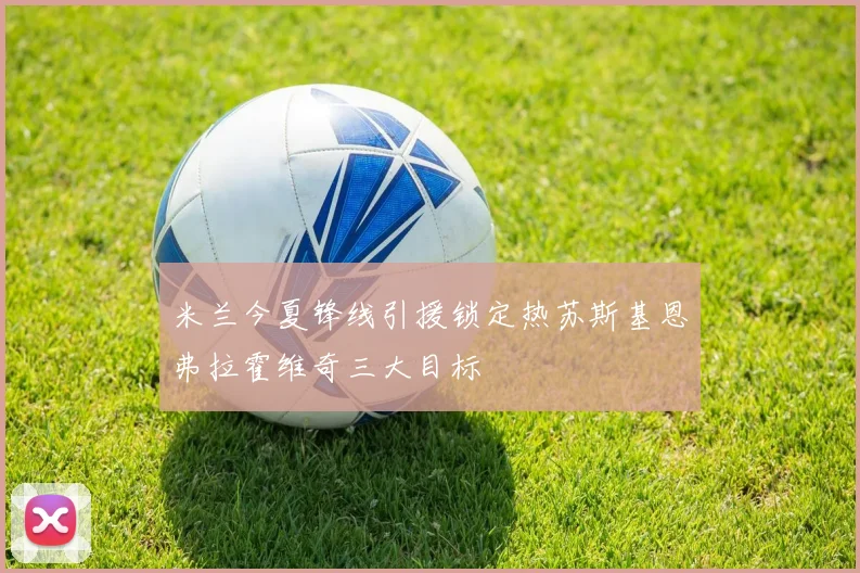 米兰今夏锋线引援锁定热苏斯基恩弗拉霍维奇三大目标