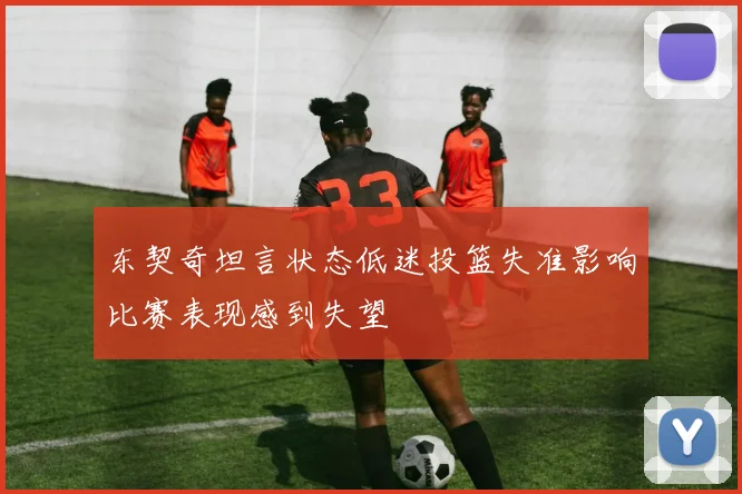 东契奇坦言状态低迷投篮失准影响比赛表现感到失望
