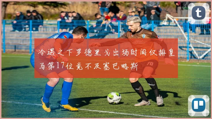 冷遇之下罗德里戈出场时间仅排皇马第17位竟不及塞巴略斯