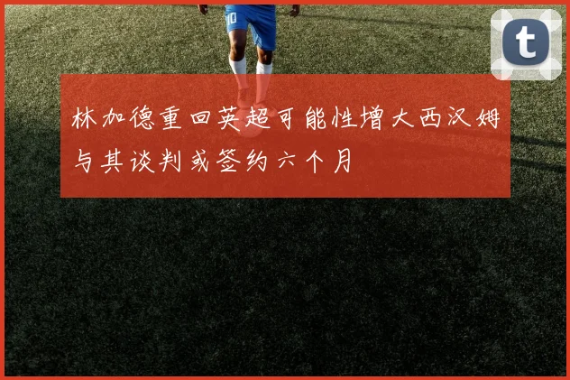 林加德重回英超可能性增大西汉姆与其谈判或签约六个月