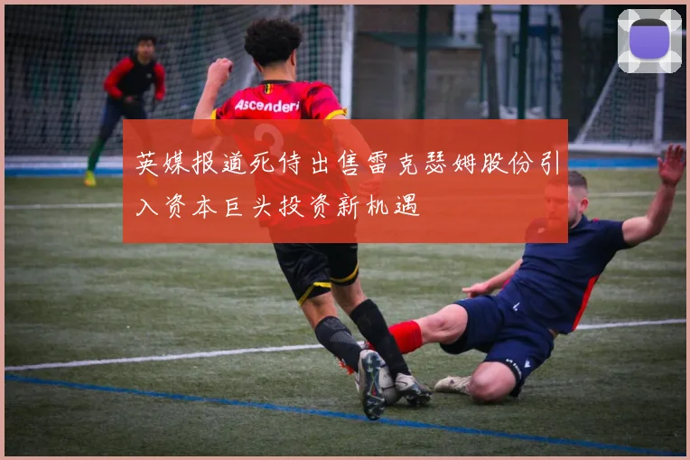 英媒报道死侍出售雷克瑟姆股份引入资本巨头投资新机遇