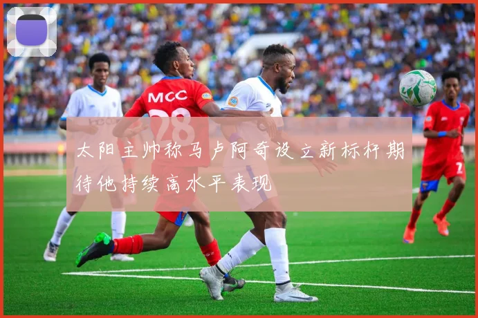 太阳主帅称马卢阿奇设立新标杆期待他持续高水平表现
