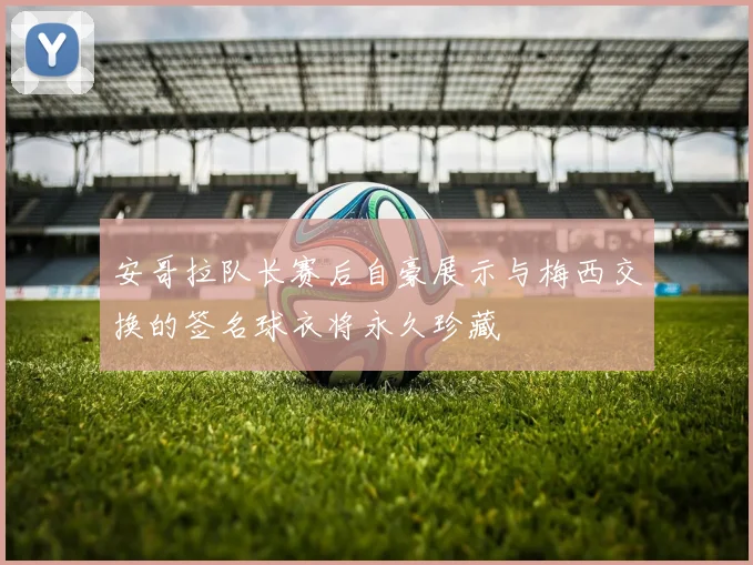 安哥拉队长赛后自豪展示与梅西交换的签名球衣将永久珍藏