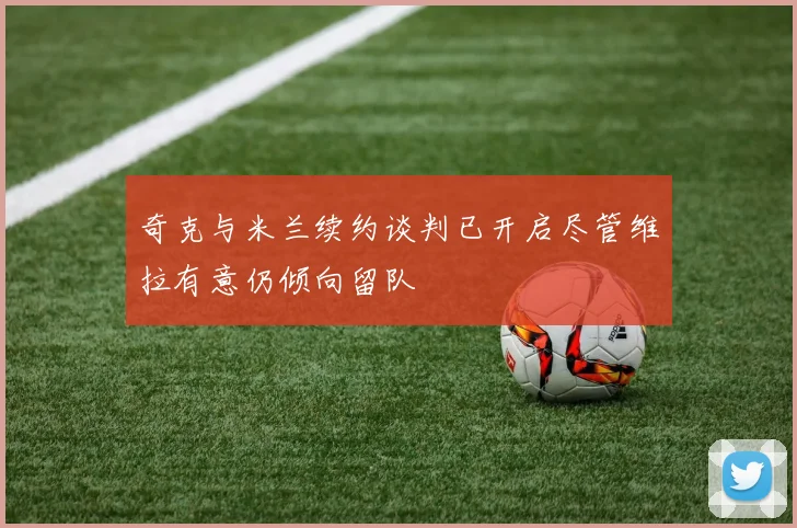 奇克与米兰续约谈判已开启尽管维拉有意仍倾向留队