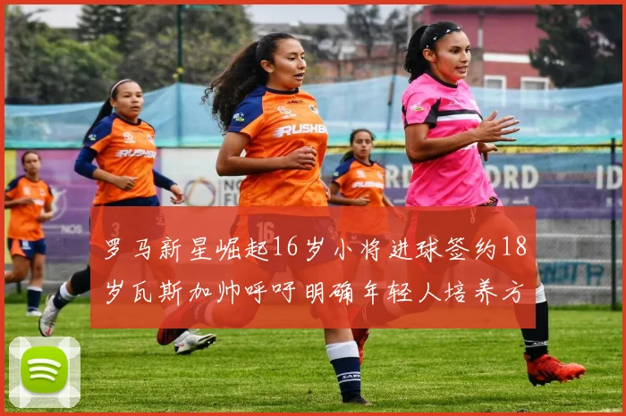 罗马新星崛起16岁小将进球签约18岁瓦斯加帅呼吁明确年轻人培养方针