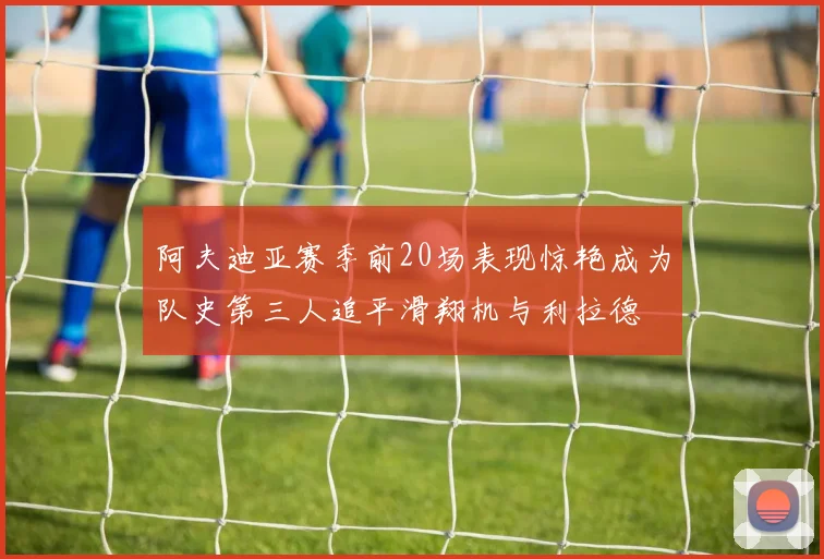 阿夫迪亚赛季前20场表现惊艳成为队史第三人追平滑翔机与利拉德